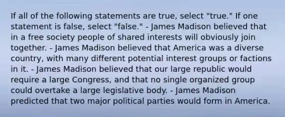 If all of the following statements are true, select "true." If one statement is false, select "false." - James Madison believed that in a free society people of shared interests will obviously join together. - James Madison believed that America was a diverse country, with many different potential interest groups or factions in it. - James Madison believed that our large republic would require a large Congress, and that no single organized group could overtake a large legislative body. - James Madison predicted that two major political parties would form in America.