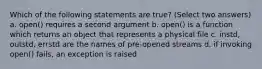 Which of the following statements are true? (Select two answers) a. open() requires a second argument b. open() is a function which returns an object that represents a physical file c. instd, outstd, errstd are the names of pre-opened streams d. if invoking open() fails, an exception is raised