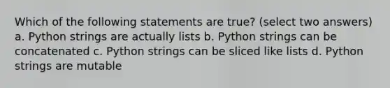 Which of the following statements are true? (select two answers) a. Python strings are actually lists b. Python strings can be concatenated c. Python strings can be sliced like lists d. Python strings are mutable