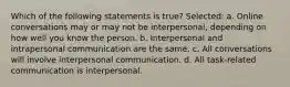 Which of the following statements is true? Selected: a. Online conversations may or may not be interpersonal, depending on how well you know the person. b. Interpersonal and intrapersonal communication are the same. c. All conversations will involve interpersonal communication. d. All task-related communication is interpersonal.