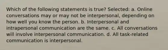 Which of the following statements is true? Selected: a. Online conversations may or may not be interpersonal, depending on how well you know the person. b. Interpersonal and intrapersonal communication are the same. c. All conversations will involve interpersonal communication. d. All task-related communication is interpersonal.