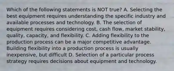 Which of the following statements is NOT true? A. Selecting the best equipment requires understanding the specific industry and available processes and technology. B. The selection of equipment requires considering​ cost, cash​ flow, market​ stability, quality,​ capacity, and flexibility. C. Adding flexibility to the production process can be a major competitive advantage. Building flexibility into a production process is usually​ inexpensive, but difficult D. Selection of a particular process strategy requires decisions about equipment and technology.