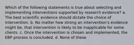 Which of the following statements is true about selecting and implementing interventions supported by research evidence? a. The best scientific evidence should dictate the choice of intervention. b. No matter how strong an intervention's evidence might be, that intervention is likely to be inapplicable for some clients. c. Once the intervention is chosen and implemented, the EBP process is concluded. d. None of these