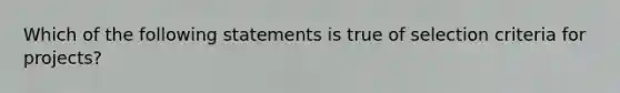 Which of the following statements is true of selection criteria for projects?