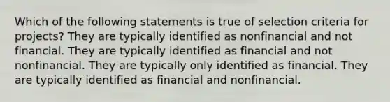 Which of the following statements is true of selection criteria for projects? They are typically identified as nonfinancial and not financial. They are typically identified as financial and not nonfinancial. They are typically only identified as financial. They are typically identified as financial and nonfinancial.