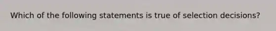 Which of the following statements is true of selection decisions?