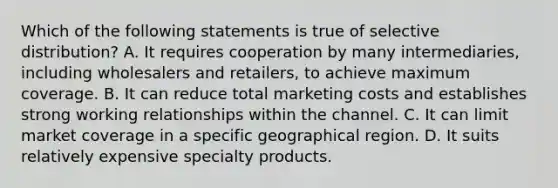 Which of the following statements is true of selective distribution? A. It requires cooperation by many intermediaries, including wholesalers and retailers, to achieve maximum coverage. B. It can reduce total marketing costs and establishes strong working relationships within the channel. C. It can limit market coverage in a specific geographical region. D. It suits relatively expensive specialty products.