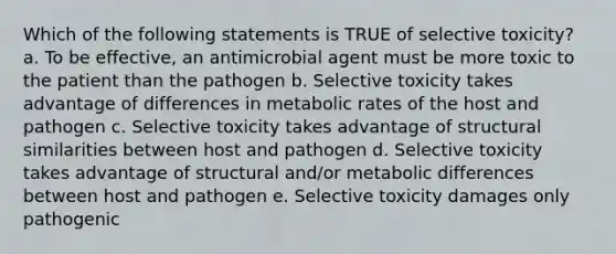 Which of the following statements is TRUE of selective toxicity? a. To be effective, an antimicrobial agent must be more toxic to the patient than the pathogen b. Selective toxicity takes advantage of differences in metabolic rates of the host and pathogen c. Selective toxicity takes advantage of structural similarities between host and pathogen d. Selective toxicity takes advantage of structural and/or metabolic differences between host and pathogen e. Selective toxicity damages only pathogenic