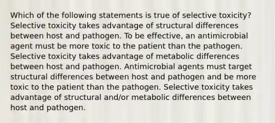 Which of the following statements is true of selective toxicity? Selective toxicity takes advantage of structural differences between host and pathogen. To be effective, an antimicrobial agent must be more toxic to the patient than the pathogen. Selective toxicity takes advantage of metabolic differences between host and pathogen. Antimicrobial agents must target structural differences between host and pathogen and be more toxic to the patient than the pathogen. Selective toxicity takes advantage of structural and/or metabolic differences between host and pathogen.