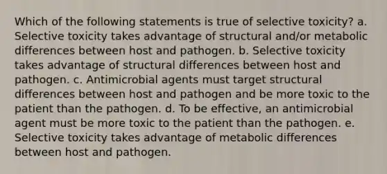 Which of the following statements is true of selective toxicity? a. Selective toxicity takes advantage of structural and/or metabolic differences between host and pathogen. b. Selective toxicity takes advantage of structural differences between host and pathogen. c. Antimicrobial agents must target structural differences between host and pathogen and be more toxic to the patient than the pathogen. d. To be effective, an antimicrobial agent must be more toxic to the patient than the pathogen. e. Selective toxicity takes advantage of metabolic differences between host and pathogen.