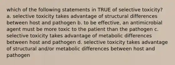 which of the following statements in TRUE of selective toxicity? a. selective toxicity takes advantage of structural differences between host and pathogen b. to be effective, an antimicrobial agent must be more toxic to the patient than the pathogen c. selective toxicity takes advantage of metabolic differences between host and pathogen d. selective toxicity takes advantage of structural and/or metabolic differences between host and pathogen