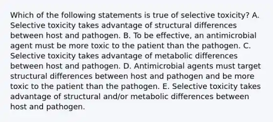 Which of the following statements is true of selective toxicity? A. Selective toxicity takes advantage of structural differences between host and pathogen. B. To be effective, an antimicrobial agent must be more toxic to the patient than the pathogen. C. Selective toxicity takes advantage of metabolic differences between host and pathogen. D. Antimicrobial agents must target structural differences between host and pathogen and be more toxic to the patient than the pathogen. E. Selective toxicity takes advantage of structural and/or metabolic differences between host and pathogen.