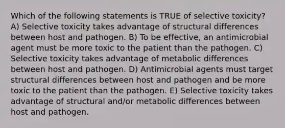 Which of the following statements is ​TRUE​ of selective toxicity? A) Selective toxicity takes advantage of structural differences between host and pathogen. B) To be effective, an antimicrobial agent must be more toxic to the patient than the pathogen. C) Selective toxicity takes advantage of metabolic differences between host and pathogen. D) Antimicrobial agents must target structural differences between host and pathogen and be more toxic to the patient than the pathogen. E) Selective toxicity takes advantage of structural and/or metabolic differences between host and pathogen.