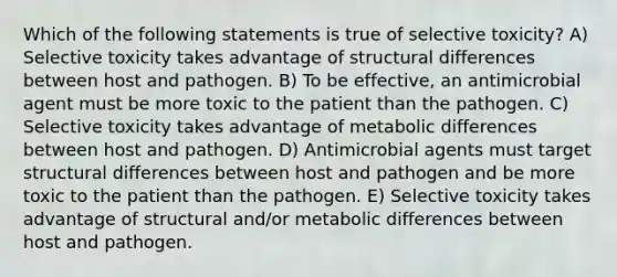 Which of the following statements is true of selective toxicity? A) Selective toxicity takes advantage of structural differences between host and pathogen. B) To be effective, an antimicrobial agent must be more toxic to the patient than the pathogen. C) Selective toxicity takes advantage of metabolic differences between host and pathogen. D) Antimicrobial agents must target structural differences between host and pathogen and be more toxic to the patient than the pathogen. E) Selective toxicity takes advantage of structural and/or metabolic differences between host and pathogen.