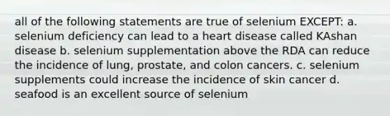 all of the following statements are true of selenium EXCEPT: a. selenium deficiency can lead to a heart disease called KAshan disease b. selenium supplementation above the RDA can reduce the incidence of lung, prostate, and colon cancers. c. selenium supplements could increase the incidence of skin cancer d. seafood is an excellent source of selenium