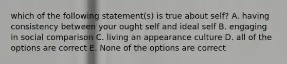 which of the following statement(s) is true about self? A. having consistency between your ought self and ideal self B. engaging in social comparison C. living an appearance culture D. all of the options are correct E. None of the options are correct