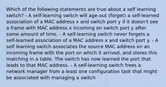 Which of the following statements are true about a self learning switch? - A self-learning switch will age-out (forget) a self-learned association of a MAC address x and switch port y if it doesn't see a frame with MAC address x incoming on switch port y after some amount of time. - A self-learning switch never forgets a self-learned association of a MAC address x and switch port y. - A self learning switch associates the source MAC address on an incoming frame with the port on which it arrived, and stores this matching in a table. The switch has now learned the port that leads to that MAC address. - A self-learning switch frees a network manager from a least one configuration task that might be associated with managing a switch