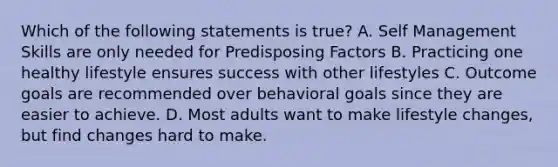 Which of the following statements is true? A. Self Management Skills are only needed for Predisposing Factors B. Practicing one healthy lifestyle ensures success with other lifestyles C. Outcome goals are recommended over behavioral goals since they are easier to achieve. D. Most adults want to make lifestyle changes, but find changes hard to make.