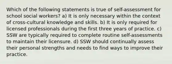 Which of the following statements is true of self-assessment for school social workers? a) It is only necessary within the context of cross-cultural knowledge and skills. b) It is only required for licensed professionals during the first three years of practice. c) SSW are typically required to complete routine self-assessments to maintain their licensure. d) SSW should continually assess their personal strengths and needs to find ways to improve their practice.