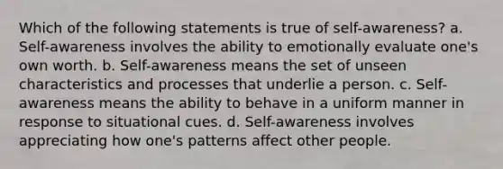 Which of the following statements is true of self-awareness? a. Self-awareness involves the ability to emotionally evaluate one's own worth. b. Self-awareness means the set of unseen characteristics and processes that underlie a person. c. Self-awareness means the ability to behave in a uniform manner in response to situational cues. d. Self-awareness involves appreciating how one's patterns affect other people.