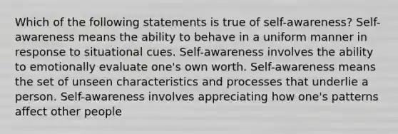 Which of the following statements is true of self-awareness? Self-awareness means the ability to behave in a uniform manner in response to situational cues. Self-awareness involves the ability to emotionally evaluate one's own worth. Self-awareness means the set of unseen characteristics and processes that underlie a person. Self-awareness involves appreciating how one's patterns affect other people