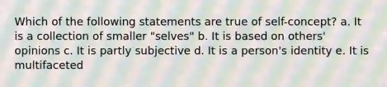 Which of the following statements are true of self-concept? a. It is a collection of smaller "selves" b. It is based on others' opinions c. It is partly subjective d. It is a person's identity e. It is multifaceted