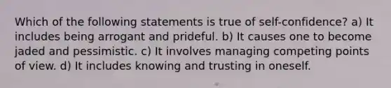 Which of the following statements is true of self-confidence? a) It includes being arrogant and prideful. b) It causes one to become jaded and pessimistic. c) It involves managing competing points of view. d) It includes knowing and trusting in oneself.