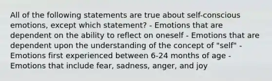 All of the following statements are true about self-conscious emotions, except which statement? - Emotions that are dependent on the ability to reflect on oneself - Emotions that are dependent upon the understanding of the concept of "self" - Emotions first experienced between 6-24 months of age - Emotions that include fear, sadness, anger, and joy