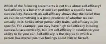 Which of the following statements is not true about self-efficacy? Self-efficacy is a belief that one can perform a specific task successfully. Research on self-efficacy shows that the belief that we can do something is a good predictor of whether we can actually do it. Unlike other personality traits, self-efficacy is job specific. For example, you may have high self-efficacy in being successful academically, but low self-efficacy in relation to your ability to fix your car. Self-efficacy is the degree to which a person has overall positive feelings about him or herself.