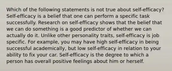 Which of the following statements is not true about self-efficacy? Self-efficacy is a belief that one can perform a specific task successfully. Research on self-efficacy shows that the belief that we can do something is a good predictor of whether we can actually do it. Unlike other personality traits, self-efficacy is job specific. For example, you may have high self-efficacy in being successful academically, but low self-efficacy in relation to your ability to fix your car. Self-efficacy is the degree to which a person has overall positive feelings about him or herself.