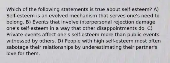 Which of the following statements is true about self-esteem? A) Self-esteem is an evolved mechanism that serves one's need to belong. B) Events that involve interpersonal rejection damage one's self-esteem in a way that other disappointments do. C) Private events affect one's self-esteem more than public events witnessed by others. D) People with high self-esteem most often sabotage their relationships by underestimating their partner's love for them.