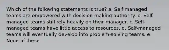 Which of the following statements is true? a. Self-managed teams are empowered with decision-making authority. b. Self-managed teams still rely heavily on their manager. c. Self-managed teams have little access to resources. d. Self-managed teams will eventually develop into problem-solving teams. e. None of these