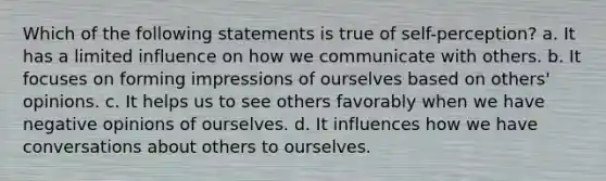 Which of the following statements is true of self-perception? a. It has a limited influence on how we communicate with others. b. It focuses on forming impressions of ourselves based on others' opinions. c. It helps us to see others favorably when we have negative opinions of ourselves. d. It influences how we have conversations about others to ourselves.