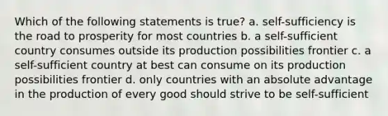 Which of the following statements is true? a. self-sufficiency is the road to prosperity for most countries b. a self-sufficient country consumes outside its production possibilities frontier c. a self-sufficient country at best can consume on its production possibilities frontier d. only countries with an absolute advantage in the production of every good should strive to be self-sufficient