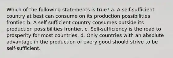 Which of the following statements is true? a. A self-sufficient country at best can consume on its production possibilities frontier. b. A self-sufficient country consumes outside its production possibilities frontier. c. Self-sufficiency is the road to prosperity for most countries. d. Only countries with an absolute advantage in the production of every good should strive to be self-sufficient.