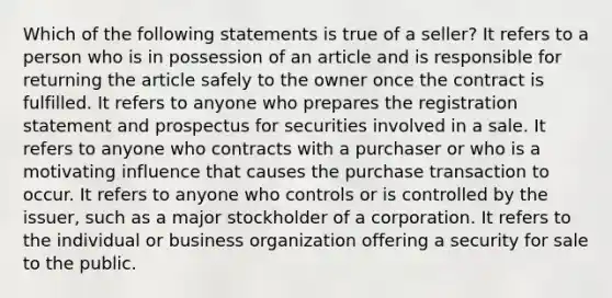 Which of the following statements is true of a seller? It refers to a person who is in possession of an article and is responsible for returning the article safely to the owner once the contract is fulfilled. It refers to anyone who prepares the registration statement and prospectus for securities involved in a sale. It refers to anyone who contracts with a purchaser or who is a motivating influence that causes the purchase transaction to occur. It refers to anyone who controls or is controlled by the issuer, such as a major stockholder of a corporation. It refers to the individual or business organization offering a security for sale to the public.