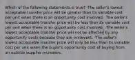 Which of the following statements is true? -The seller's lowest acceptable transfer price will be greater than its variable cost per unit when there is an opportunity cost involved. -The seller's lowest acceptable transfer price will be less than its variable cost per unit when there is an opportunity cost involved. -The seller's lowest acceptable transfer price will not be affected by any opportunity costs because they are irrelevant. -The seller's lowest acceptable transfer price will only be less than its variable cost per unit when the buyer's opportunity cost of buying from an outside supplier increases.