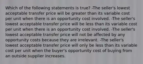 Which of the following statements is true? -The seller's lowest acceptable transfer price will be greater than its variable cost per unit when there is an opportunity cost involved. -The seller's lowest acceptable transfer price will be less than its variable cost per unit when there is an opportunity cost involved. -The seller's lowest acceptable transfer price will not be affected by any opportunity costs because they are irrelevant. -The seller's lowest acceptable transfer price will only be less than its variable cost per unit when the buyer's opportunity cost of buying from an outside supplier increases.