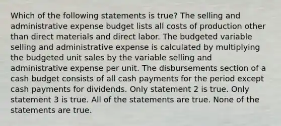 Which of the following statements is true? The selling and administrative expense budget lists all costs of production other than direct materials and direct labor. The budgeted variable selling and administrative expense is calculated by multiplying the budgeted unit sales by the variable selling and administrative expense per unit. The disbursements section of a <a href='https://www.questionai.com/knowledge/k5eyRVQLz3-cash-budget' class='anchor-knowledge'>cash budget</a> consists of all cash payments for the period except cash payments for dividends. Only statement 2 is true. Only statement 3 is true. All of the statements are true. None of the statements are true.