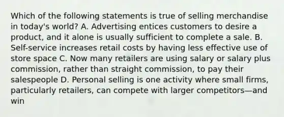 Which of the following statements is true of selling merchandise in today's world? A. Advertising entices customers to desire a product, and it alone is usually sufficient to complete a sale. B. Self-service increases retail costs by having less effective use of store space C. Now many retailers are using salary or salary plus commission, rather than straight commission, to pay their salespeople D. Personal selling is one activity where small firms, particularly retailers, can compete with larger competitors—and win