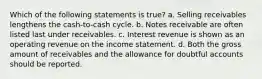 Which of the following statements is true? a. Selling receivables lengthens the cash-to-cash cycle. b. Notes receivable are often listed last under receivables. c. Interest revenue is shown as an operating revenue on the income statement. d. Both the gross amount of receivables and the allowance for doubtful accounts should be reported.