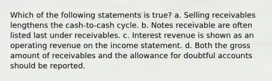 Which of the following statements is true? a. Selling receivables lengthens the cash-to-cash cycle. b. Notes receivable are often listed last under receivables. c. Interest revenue is shown as an operating revenue on the income statement. d. Both the gross amount of receivables and the allowance for doubtful accounts should be reported.