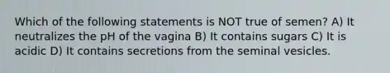 Which of the following statements is NOT true of semen? A) It neutralizes the pH of the vagina B) It contains sugars C) It is acidic D) It contains secretions from the seminal vesicles.