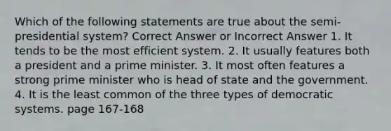 Which of the following statements are true about the semi-presidential system? Correct Answer or Incorrect Answer 1. It tends to be the most efficient system. 2. It usually features both a president and a prime minister. 3. It most often features a strong prime minister who is head of state and the government. 4. It is the least common of the three types of democratic systems. page 167-168