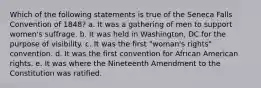 Which of the following statements is true of the Seneca Falls Convention of 1848? a. It was a gathering of men to support women's suffrage. b. It was held in Washington, DC for the purpose of visibility. c. It was the first "woman's rights" convention. d. It was the first convention for African American rights. e. It was where the Nineteenth Amendment to the Constitution was ratified.