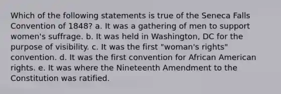 Which of the following statements is true of the Seneca Falls Convention of 1848? a. It was a gathering of men to support women's suffrage. b. It was held in Washington, DC for the purpose of visibility. c. It was the first "woman's rights" convention. d. It was the first convention for African American rights. e. It was where the Nineteenth Amendment to the Constitution was ratified.