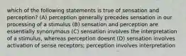 which of the following statements is true of sensation and perception? (A) perception generally precedes sensation in our processing of a stimulus (B) sensation and perception are essentially synonymous (C) sensation involves the interpretation of a stimulus, whereas perception doesnt (D) sensation involves activation of sense receptors; perception involves interpretation