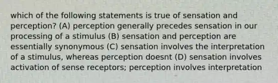 which of the following statements is true of sensation and perception? (A) perception generally precedes sensation in our processing of a stimulus (B) sensation and perception are essentially synonymous (C) sensation involves the interpretation of a stimulus, whereas perception doesnt (D) sensation involves activation of sense receptors; perception involves interpretation