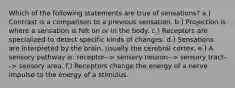 Which of the following statements are true of sensations? a.) Contrast is a comparison to a previous sensation. b.) Projection is where a sensation is felt on or in the body. c.) Receptors are specialized to detect specific kinds of changes. d.) Sensations are interpreted by the brain, usually the cerebral cortex. e.) A sensory pathway is: receptor--> sensory neuron--> sensory tract--> sensory area. f.) Receptors change the energy of a nerve impulse to the energy of a stimulus.