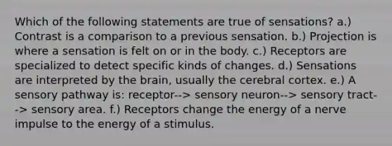 Which of the following statements are true of sensations? a.) Contrast is a comparison to a previous sensation. b.) Projection is where a sensation is felt on or in the body. c.) Receptors are specialized to detect specific kinds of changes. d.) Sensations are interpreted by <a href='https://www.questionai.com/knowledge/kLMtJeqKp6-the-brain' class='anchor-knowledge'>the brain</a>, usually the cerebral cortex. e.) A sensory pathway is: receptor--> sensory neuron--> sensory tract--> sensory area. f.) Receptors change the energy of a nerve impulse to the energy of a stimulus.